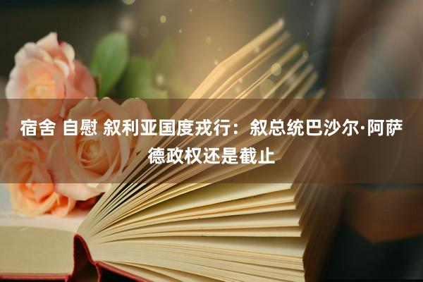 宿舍 自慰 叙利亚国度戎行：叙总统巴沙尔·阿萨德政权还是截止