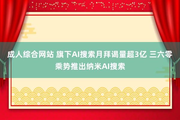 成人综合网站 旗下AI搜索月拜谒量超3亿 三六零乘势推出纳米AI搜索