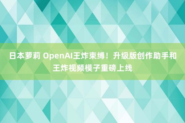 日本萝莉 OpenAI王炸束缚！升级版创作助手和王炸视频模子重磅上线