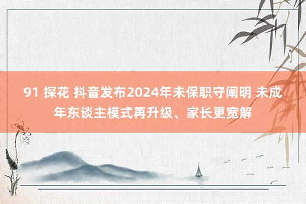 91 探花 抖音发布2024年未保职守阐明 未成年东谈主模式再升级、家长更宽解