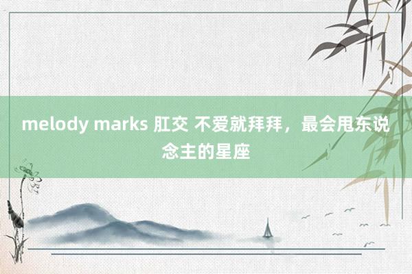 melody marks 肛交 不爱就拜拜，最会甩东说念主的星座