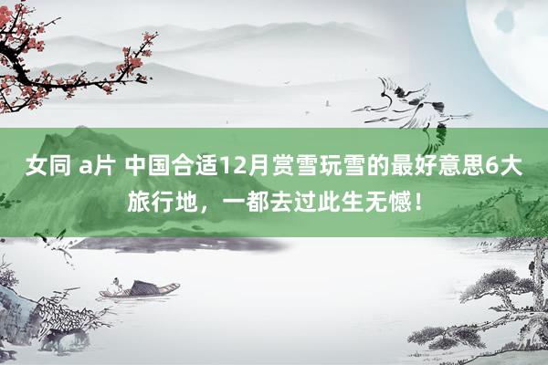 女同 a片 中国合适12月赏雪玩雪的最好意思6大旅行地，一都去过此生无憾！