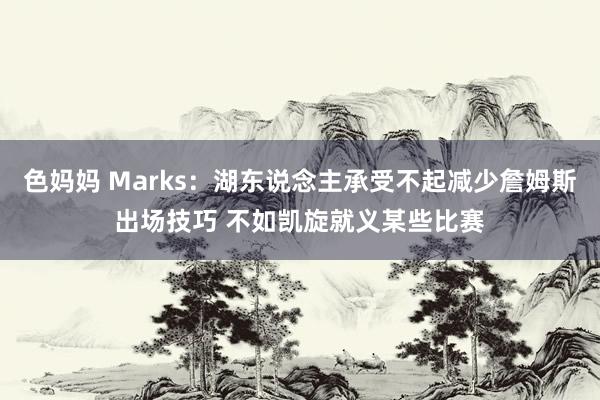 色妈妈 Marks：湖东说念主承受不起减少詹姆斯出场技巧 不如凯旋就义某些比赛