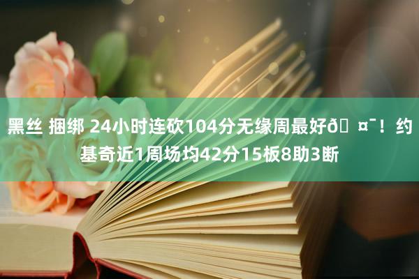 黑丝 捆绑 24小时连砍104分无缘周最好🤯！约基奇近1周场均42分15板8助3断