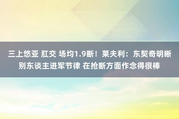 三上悠亚 肛交 场均1.9断！莱夫利：东契奇明晰别东谈主进军节律 在抢断方面作念得很棒