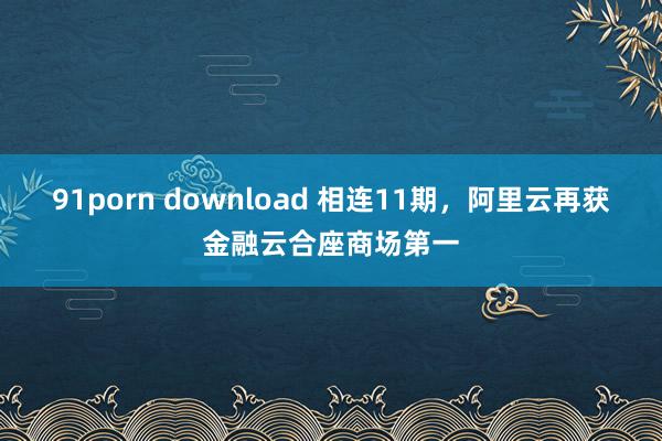 91porn download 相连11期，阿里云再获金融云合座商场第一