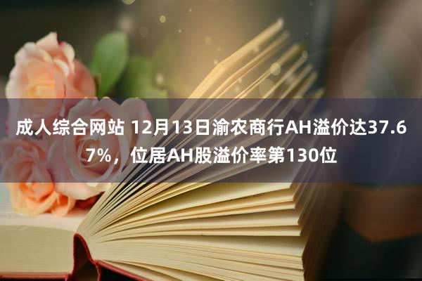 成人综合网站 12月13日渝农商行AH溢价达37.67%，位居AH股溢价率第130位