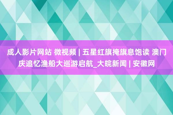 成人影片网站 微视频 | 五星红旗掩旗息饱读 澳门庆追忆渔船大巡游启航_大皖新闻 | 安徽网