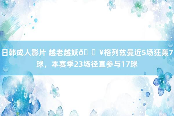 日韩成人影片 越老越妖🔥格列兹曼近5场狂轰7球，本赛季23场径直参与17球