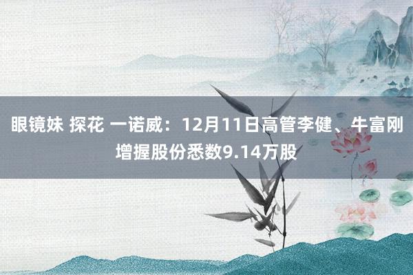 眼镜妹 探花 一诺威：12月11日高管李健、牛富刚增握股份悉数9.14万股