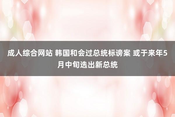 成人综合网站 韩国和会过总统标谤案 或于来年5月中旬选出新总统