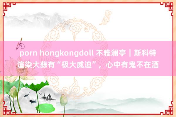 porn hongkongdoll 不雅澜亭｜斯科特渲染大蒜有“极大威迫”，心中有鬼不在酒