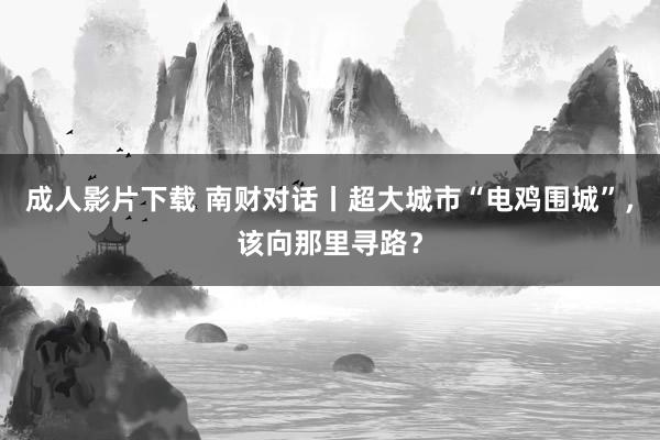 成人影片下载 南财对话丨超大城市“电鸡围城”，该向那里寻路？