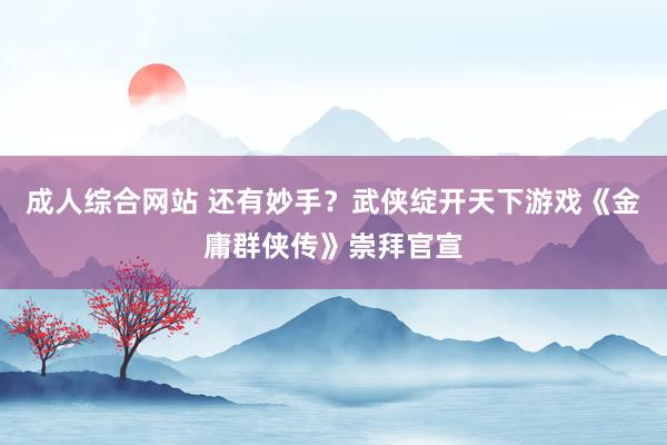 成人综合网站 还有妙手？武侠绽开天下游戏《金庸群侠传》崇拜官宣