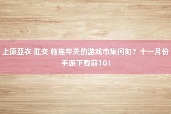 上原亞衣 肛交 临连年关的游戏市集何如？十一月份手游下载前10！