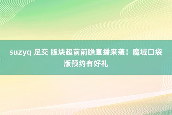 suzyq 足交 版块超前前瞻直播来袭！魔域口袋版预约有好礼