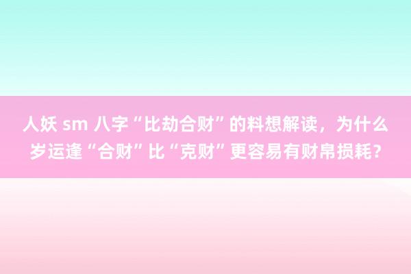 人妖 sm 八字“比劫合财”的料想解读，为什么岁运逢“合财”比“克财”更容易有财帛损耗？