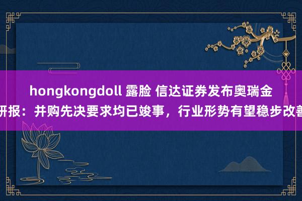 hongkongdoll 露脸 信达证券发布奥瑞金研报：并购先决要求均已竣事，行业形势有望稳步改善