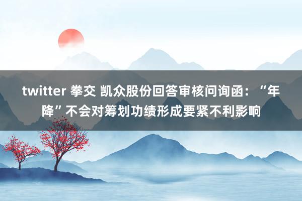 twitter 拳交 凯众股份回答审核问询函：“年降”不会对筹划功绩形成要紧不利影响