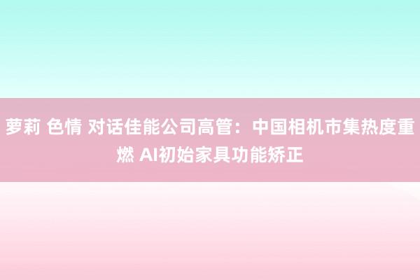 萝莉 色情 对话佳能公司高管：中国相机市集热度重燃 AI初始家具功能矫正