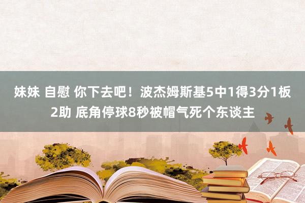 妹妹 自慰 你下去吧！波杰姆斯基5中1得3分1板2助 底角停球8秒被帽气死个东谈主