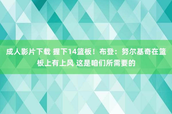 成人影片下载 握下14篮板！布登：努尔基奇在篮板上有上风 这是咱们所需要的