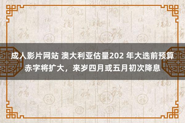 成人影片网站 澳大利亚估量202 年大选前预算赤字将扩大，来岁四月或五月初次降息