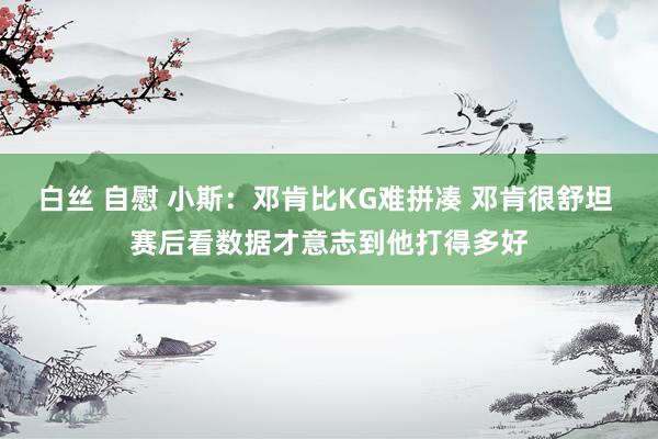 白丝 自慰 小斯：邓肯比KG难拼凑 邓肯很舒坦 赛后看数据才意志到他打得多好