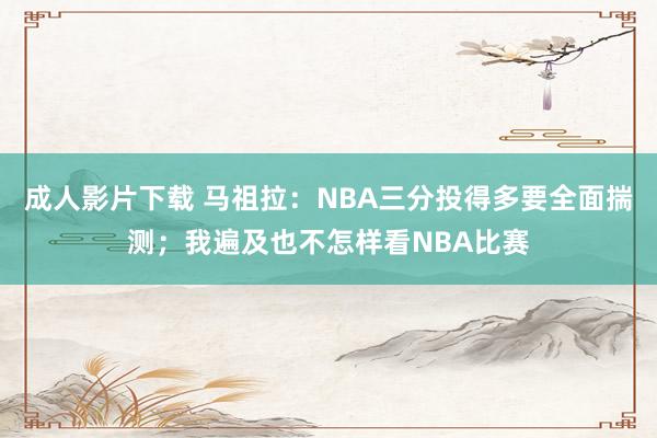 成人影片下载 马祖拉：NBA三分投得多要全面揣测；我遍及也不怎样看NBA比赛