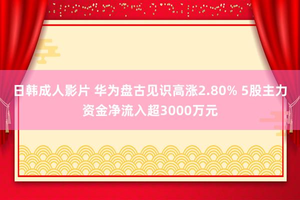 日韩成人影片 华为盘古见识高涨2.80% 5股主力资金净流入超3000万元