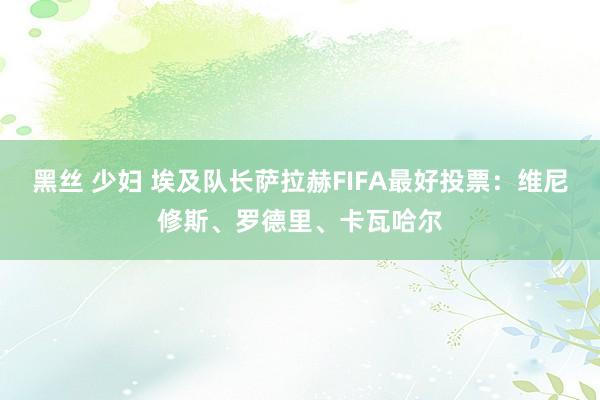 黑丝 少妇 埃及队长萨拉赫FIFA最好投票：维尼修斯、罗德里、卡瓦哈尔