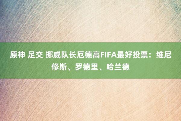 原神 足交 挪威队长厄德高FIFA最好投票：维尼修斯、罗德里、哈兰德