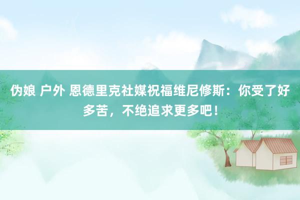 伪娘 户外 恩德里克社媒祝福维尼修斯：你受了好多苦，不绝追求更多吧！