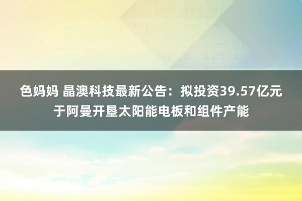 色妈妈 晶澳科技最新公告：拟投资39.57亿元于阿曼开垦太阳能电板和组件产能