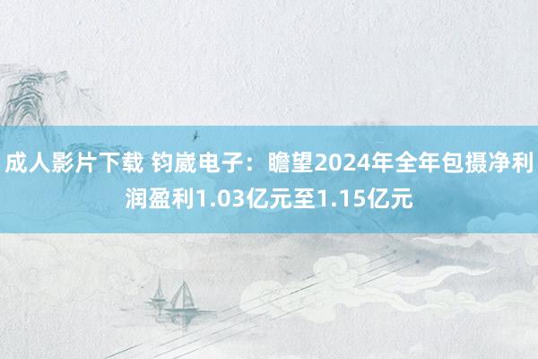 成人影片下载 钧崴电子：瞻望2024年全年包摄净利润盈利1.03亿元至1.15亿元