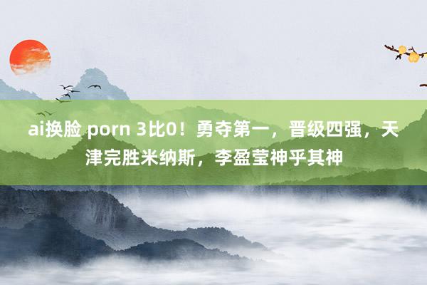 ai换脸 porn 3比0！勇夺第一，晋级四强，天津完胜米纳斯，李盈莹神乎其神