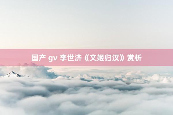 国产 gv 李世济《文姬归汉》赏析