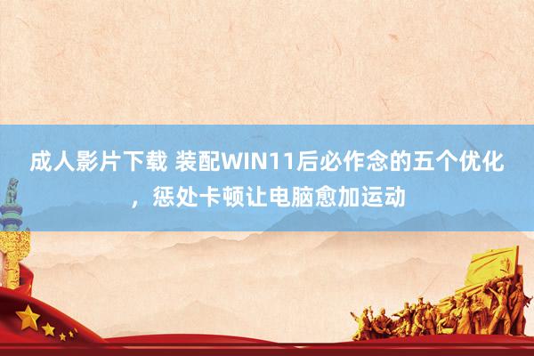 成人影片下载 装配WIN11后必作念的五个优化，惩处卡顿让电脑愈加运动