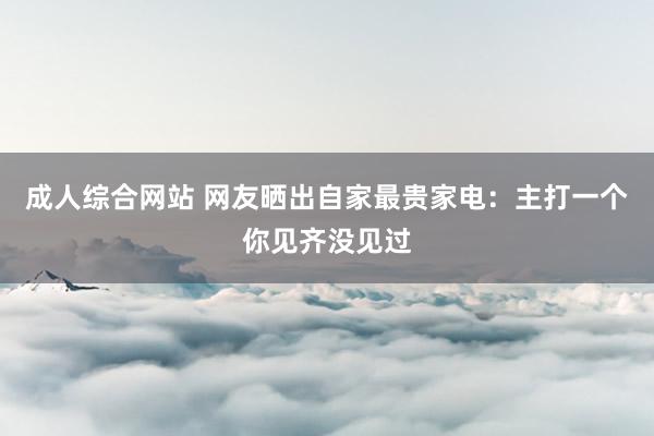 成人综合网站 网友晒出自家最贵家电：主打一个你见齐没见过