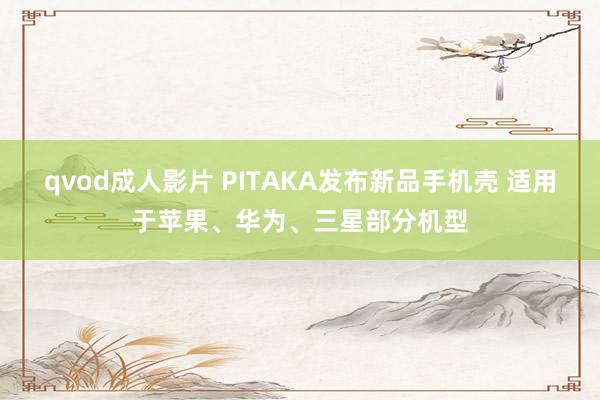 qvod成人影片 PITAKA发布新品手机壳 适用于苹果、华为、三星部分机型