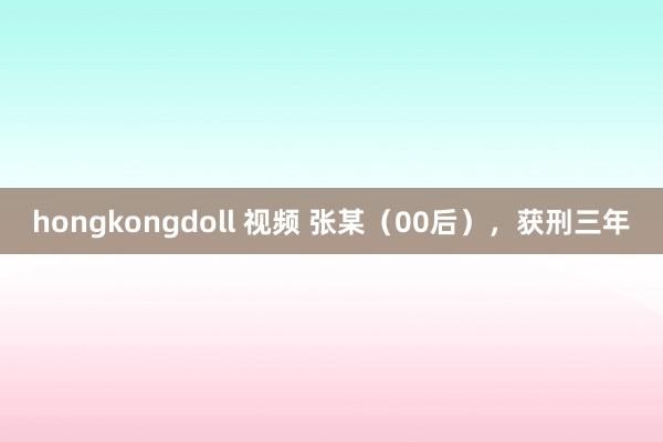 hongkongdoll 视频 张某（00后），获刑三年