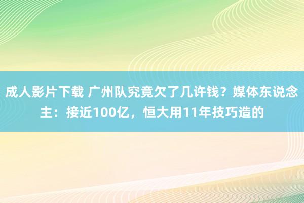 成人影片下载 广州队究竟欠了几许钱？媒体东说念主：接近100亿，恒大用11年技巧造的