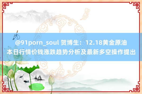 @91porn_soul 贺博生：12.18黄金原油本日行情价钱涨跌趋势分析及最新多空操作提出