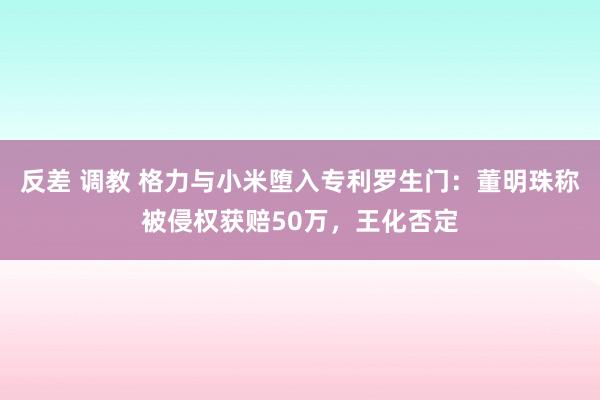 反差 调教 格力与小米堕入专利罗生门：董明珠称被侵权获赔50万，王化否定