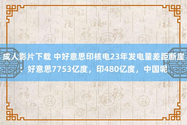 成人影片下载 中好意思印核电23年发电量差距断崖：好意思7753亿度，印480亿度，中国呢