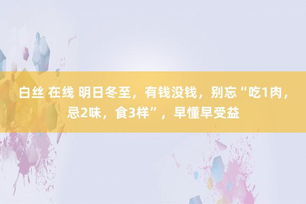 白丝 在线 明日冬至，有钱没钱，别忘“吃1肉，忌2味，食3样”，早懂早受益