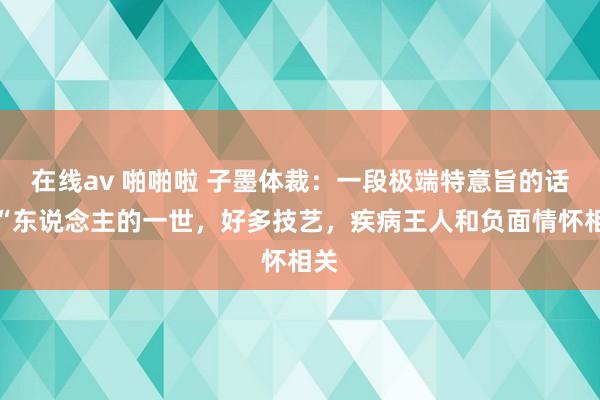 在线av 啪啪啦 子墨体裁：一段极端特意旨的话：“东说念主的一世，好多技艺，疾病王人和负面情怀相关