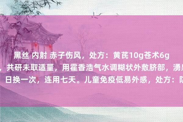 黑丝 内射 赤子伤风，处方：黄芪10g苍术6g丁香4g龙脑1g。制用法，共研未取适量，用霍香浩气水调糊状外敷脐部，湧泉，大椎，胶布固，日换一次，连用七天。儿童免疫低易外感，处方：防风，白术，黄芪等份，研未水调外敷脐部，隔