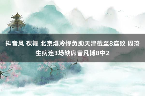 抖音风 裸舞 北京爆冷惨负助天津截至8连败 周琦生病连3场缺席曾凡博8中2