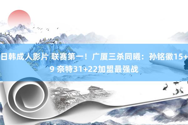 日韩成人影片 联赛第一！广厦三杀同曦：孙铭徽15+9 奈特31+22加盟最强战